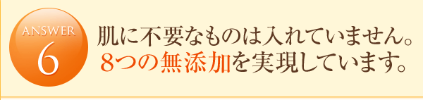 answer6 肌に不要なものは入れていません。8つの無添加を実現しています。