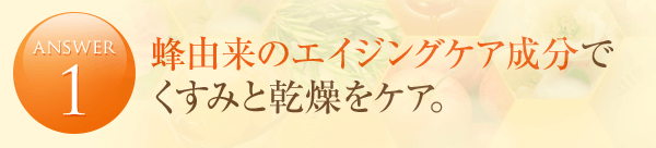 answer1 蜂由来のエイジングケア成分で くすみと乾燥をケア。