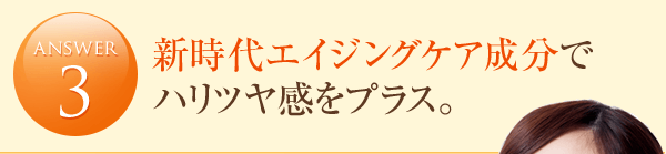answer3 新時代エイジングケア成分でハリツヤ感をプラス。