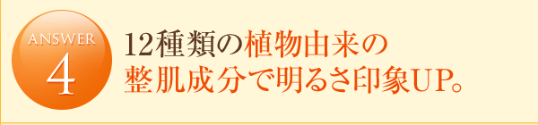 answer4 12種類の植物由来の整肌成分で明るさ印象UP。